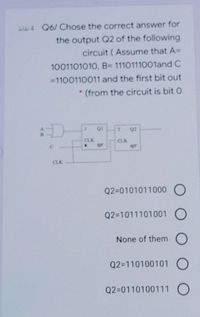 La 4 Q6/ Chose the correct answer for
the output Q2 of the following
circuit ( Assume that A=
1001101010, B= 1110111001and C
=1100110011 and the first bit out
* (from the circuit is bit 0
QI
Q2
CLK
CLK
or
CLK
Q2=0101011000 O
Q2=1011101001 O
None of them O
Q2=110100101 O
Q2=0110100111 O
