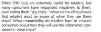 Ethics RFID tags are extremely useful for retailers, but
many consumers have responded negatively to them,
even calling them "spy chips." What are the ethical issues
that retailers must be aware of when they use these
chips? What responsibility do retailers have to educate
consumers about how they will use the information con-
tained in these chips?
