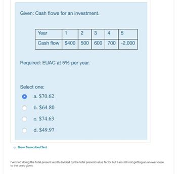 Given: Cash flows for an investment.
Year
Cash flow $400 500
Select one:
Required: EUAC at 5% per year.
a. $70.62
b. $64.80
c. $74.63
d. $49.97
1
Show Transcribed Text
2 3
4
5
600 700 -2,000
I've tried doing the total present worth divided by the total present value factor but I am still not getting an answer close
to the ones given.