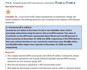 P 8-8 Supplemental LIFO disclosures; CaterpillarLO8-4,LO8-6
Real World Financials
Caterpillar, Inc., is one of the world's largest manufacturers of construction, mining, and
forestry machinery. The following disclosure note is included in the company's 2019 financial
statements:
C. Inventories ($ in millions)
Inventories are stated at the lower of cost or net realizable value. Cost is
principally determined using the last-in, first-out (LIFO) method. The value of
inventories on the LIFO basis represented about 60 percent and 65 percent of
total inventories at December 31, 2019 and 2018, respectively. If the FIFO (first-in,
first-out) method had been in use, inventories would have been $2,086 million
and $2,009 million higher than reported at December 31, 2019 and 2018,
respectively.
Required:
1. The company reported LIFO cost of goods sold of $36,630 million. Calculate the amount
that would be reported for cost of goods sold had Caterpillar used the FIFO inventory
method for all of its inventory during 2019.
2. How does the amount in requirement 1 affect income before taxes?
3. Why might the information contained in the disclosure note be useful to a financial analyst?