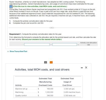 Kauler Industries, a family-run small manufacturer, has adopted an ABC costing system. The following
manufacturing activities, indirect manufacturing costs, and usage of cost drivers have been estimated for the year:
(Click the icon to view activities, total MOH costs, and cost drivers.)
During May, Evan and Allison Kauler machined and assembled Job 553. Evan worked a total of 13 hours on the job,
while Allison worked 5 hours on the job. Evan is paid a $23 per hour wage rate, while Allison is paid $29 per hour
because of her additional experience level. Direct materials requisitioned for Job 553 totalled $1,250. The following
additional information was collected on Job 553: the job required 2 machine set-ups, 6 machine hours, and 3 quality
control tests.
1. Compute the activity cost allocation rates for the year.
2. Complete the job cost record for Job 553.
Requirement 1. Compute the activity cost allocation rates for the year.
First, determine the formula to compute the allocation rate for the activity-based cost rate, and then calculate the rate
for each activity. (Round your answers to the nearest whole dollar.)
Show Transcribed Text
Activity
Machine set-up.
Machining.
Quality control.
v
Activities, total MOH costs, and cost drivers
C
Estimated Total
$
$
$
Manufacturing
Overhead Costs
168,000
1,030,000
349,000
Estimated Total
Usage of
Cost Driver
3,300 set-ups
5,400 machine hours
5,300 tests run
Activity cost allocation
rate
X
