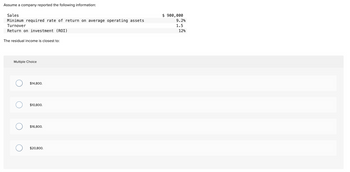 Assume a company reported the following information:
Sales
Minimum required rate of return on average operating assets
Turnover
Return on investment (ROI)
The residual income is closest to:
Multiple Choice
O
O
O
$14,800.
$10,800.
$16,800.
$20,800.
$ 900,000
9.2%
1.5
12%