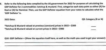 E. Refer to the following data compiled by the US government for 2022 for purposes of calculating the
GDP Deflator for 2 commodities: ketchup & mustard. First, categorize each data point as either (R) for
Real or (N) for Nominal. Then, use the GDP Deflator equation from your notes to calculate what the
'GDP Deflator' is.
2022 Data:
*Ketchup & Mustard valued at previous (constant) prices in 2022 = $300
*Ketchup & Mustard valued at current prices in 2022 = $900
Q9: Category (R or N)
Q10: GDP Deflator = (Show the equation itself here, as well as the math you used to get your answer):