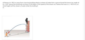 A fireman d = 58.0 m away from a burning building directs a stream of water from a ground-level fire hose at an angle of
0₁ = 23.0° above the horizontal as shown in the figure. If the speed of the stream as it leaves the hose is v₁ = 40.0 m/s, at
what height will the stream of water strike the building?
m