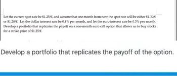 Let the current spot rate be $1.25/€, and assume that one month from now the spot rate will be either $1.30/€
or $1.20/€. Let the dollar interest rate be 0.4% per month, and let the euro interest rate be 0.3% per month.
Develop a portfolio that replicates the payoff on a one-month euro call option that allows us to buy stocks
for a strike price of $1.25/€.
Develop a portfolio that replicates the payoff of the option.