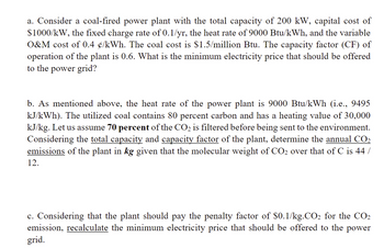 a. Consider a coal-fired power plant with the total capacity of 200 kW, capital cost of
$1000/kW, the fixed charge rate of 0.1/yr, the heat rate of 9000 Btu/kWh, and the variable
O&M cost of 0.4 ¢/kWh. The coal cost is $1.5/million Btu. The capacity factor (CF) of
operation of the plant is 0.6. What is the minimum electricity price that should be offered
to the power grid?
b. As mentioned above, the heat rate of the power plant is 9000 Btu/kWh (i.e., 9495
kJ/kWh). The utilized coal contains 80 percent carbon and has a heating value of 30,000
kJ/kg. Let us assume 70 percent of the CO₂ is filtered before being sent to the environment.
Considering the total capacity and capacity factor of the plant, determine the annual CO₂
emissions of the plant in kg given that the molecular weight of CO₂ over that of C is 44 /
12.
c. Considering that the plant should pay the penalty factor of $0.1/kg.CO₂ for the CO₂
emission, recalculate the minimum electricity price that should be offered to the power
grid.