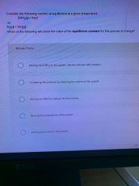 Consider the following reaction at equilibrium at a given temperature:
2NH3(g) + heat
N2(g) + 3H2(9)
Which of the following will cause the value of the equilibrium constant for this process to change?
Multiple Choice
Adding more NH3 to the system, with the volume held constant.
Increasing the pressure by reducing the volume of the system.
Adding an effective catalyst for the process.
Raising the temperature of the system.
Adding some neon to the system.
POLL
