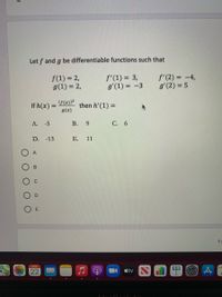 Let f and g be differentiable functions such that
f(1) = 2,
g(1) = 2,
f'(1) = 3,
g'(1) = -3
f'(2) = -4,
g'(2) = 5
F(x))?
If h(x) =
g(x)
then h' (1) =
%3D
А. -5
В. 9
C. 6
D. -13
E. 11
6
APR
22
tv
