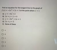 Find an equation for the tangent line to the graph of
f(x) = -2x2 + 2x +3 at the point where x = 1
X%3D
A) y = -4x + 2
B) 2x + y-1 = 0
C) y = -4x2 + 2x + 1
D) 2x +y = 5
E) None of these
O A
О в
O D
O E
