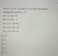 If f(2) = -3, f'(2) = ÷ and g(x) =f-'(x), what is the equation of
the tangent line to g(x) at x =-3?
A) y-2=(x+3)
B) y+2=(x – 3)
c) y- 2=-(x+3)
D) y+2 = -(x- 3)
E) y-2=-(x+ 3)
O A
O E
