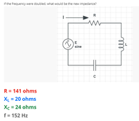 If the frequency were doubled, what would be the new impedance?
R
E
sine
R = 141 ohms
Xµ = 20 ohms
Xc = 24 ohms
f = 152 Hz
