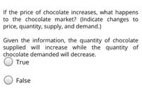 If the price of chocolate increases, what happens
to the chocolate market? (Indicate changes to
price, quantity, supply, and demand.)
Given the information, the quantity of chocolate
supplied will increase while the quantity of
chocolate demanded will decrease.
O True
False
