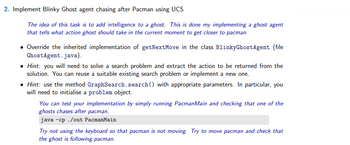 2. Implement Blinky Ghost agent chasing after Pacman using UCS
The idea of this task is to add intelligence to a ghost. This is done my implementing a ghost agent
that tells what action ghost should take in the current moment to get closer to pacman.
• Override the inherited implementation of getNext Move in the class BlinkyGhost Agent (file
GhostAgent.java).
• Hint: you will need to solve a search problem and extract the action to be returned from the
solution. You can reuse a suitable existing search problem or implement a new one.
• Hint: use the method GraphSearch.search() with appropriate parameters. In particular, you
will need to initialise a problem object.
You can test your implementation by simply running PacmanMain and checking that one of the
ghosts chases after pacman.
java -cp./out PacmanMain
Try not using the keyboard so that pacman is not moving. Try to move pacman and check that
the ghost is following pacman.
