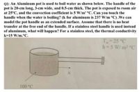 Q2: An Aluminum pot is used to boil water as shown below. The handle of the
pot is 20-cm long, 3-cm wide, and 0.5-cm thick. The pot is exposed to room air
at 25°C, and the convection coefficient is 5 W/m' °C. Can you touch the
handle when the water is boiling? (k for aluminum is 237 W/m °C).We can
model the pot handle as an extended surface. Assume that there is no heat
transfer at the free end of the handle. If a stainless steel handle is used instead
of aluminum, what will happen? For a stainless steel, the thermal conductivity
k=15 W/m.°C.
T 25 °C
h 5 W/ m2 °C
100 °C
