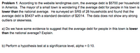 Problem 1: According to the website lendingtree.com, the average debt is $5700 per household
in America. The mayor of a small town is wondering if the average debt for people in his town is
lower than the national average. He surveyed an SRS of 28 households and found that the
average debt is $5437 with a standard deviation of $2014. The data does not show any strong
outliers or skewness.
a) Do we have some evidence to suggest that the average debt for people in this town is lower
than the national average? Explain.
b) Perform a hypothesis test at a significance level, alpha = 0.10.
