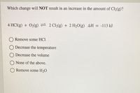 Which change will NOT result in an increase in the amount of Cl2(g)?
4 HCI(g) + 02(g) = 2 C2(g) + 2 H20(g) AH = -113 kJ
Remove some HCI
Decrease the temperature
Decrease the volume
None of the above.
Remove some H20
