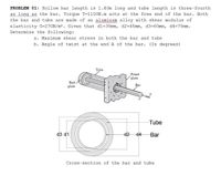 PROBLEM 01: Hollow bar length is 1.40m long and tube length is three-fourth
as long as the bar. Torque T=1100N.m acts at the free end of the bar. Both
the bar and tube are made of an aluminum alloy with shear modulus of
w ww
elasticity G=27GN/m². Given that dl=35mm, d2=45mm, d3=60mm, d4=70mm.
Determine the following:
a. Maximum shear stress in both the bar and tube
b. Angle of twist at the end A of the bar. (In degrees)
Tube
Fixed
plate
End
plate
Tube
d3 d1
d2
d4
Bar
Cross-section of the bar and tube
