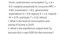 Given, autonomous consumption Co = a =
4.0, marginal propensity to consume MPC =
0.80, investment | = 8.5, government
expenditure G = 9.0, exports X = 1.5, imports
M = 0.75, and taxes T = 0 ($, billion):
i. What is the level of consumption and
saving if income is 10.0?
ii. What is the equilibrium output level YE
(assume this is real GDP) for the economy?
