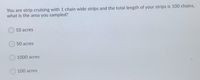 You are strip cruising with 1 chain wide strips and the total length of your strips is 100 chains,
what is the area you sampled?
10 acres
50 acres
1000 acres
100 acres
