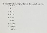 2. Round the following numbers to the nearest one inch:
a. 5.76 = I
b. 5.9 =
C. 5.5 =
%3D
d. 6.1 =
%3D
e. 6.8 =
%3D
f. 6.5 =
%3D
g. 6.52 =
%3D
h. 6.55 =
%3D
i. 6.57 =
