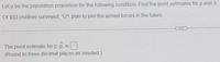 Let p be the population proportion for the following condition. Find the point estimates for p and q.
Of 933 children surveyed, 121 plan to join the armed forces in the future.
...
The point estimate for p, p, is
(Round to three decimal places as needed.)
