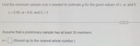 Find the minimum sample size n needed to estimate u for the given values of c, o, and E.
c= 0.95, o = 9.6, and E= 1
Assume that a preliminary sample has at least 30 members.
n =
(Round up to the nearest whole number.)
