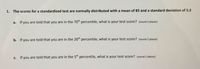 1. The scores for a standardized test are normally distributed with a mean of 85 and a standard deviation of 5.3
a. If you are told that you are in the 70th percentile, what is your test score? (round 2 places)
b. If you are told that you are in the 20th percentile, what is your test score? (round 2 places)
C.
If you are told that you are in the 5th percentile, what is your test score? (round 2 places)

