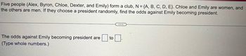 Five people (Alex, Byron, Chloe, Dexter, and Emily) form a club, N = {A, B, C, D, E). Chloe and Emily are women, and
the others are men. If they choose a president randomly, find the odds against Emily becoming president.
The odds against Emily becoming president are to
(Type whole numbers.)