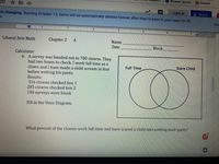 # Liberal Arts Math - Chapter 2

## Exercise A - Calculator

### Problem 6

A survey was handed out to 700 clowns. They had two boxes to check:
- Box 1: "I work full time as a clown."
- Box 2: "I have made a child scream in fear before wetting his pants."

#### Results:
- 316 clowns checked box 1.
- 285 clowns checked box 2.
- 196 surveys were blank.

#### Instructions:
Fill in the Venn Diagram.

The diagram consists of two overlapping circles labeled:
- "Full Time"
- "Scare Child"

### Question:
What percent of the clowns work full time and have scared a child into wetting their pants?

### Explanation of the Venn Diagram:
The Venn Diagram visualizes the relationship between clowns working full-time and those who have scared a child. The two circles overlap, indicating the intersection of clowns who both work full-time and have scared a child.