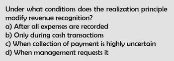 Under what conditions does the realization principle
modify revenue recognition?
a) After all expenses are recorded
b) Only during cash transactions
c) When collection of payment is highly uncertain
d) When management requests it