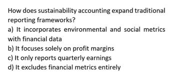 How does sustainability accounting expand traditional
reporting frameworks?
a) It incorporates environmental and social metrics
with financial data
b) It focuses solely on profit margins
c) It only reports quarterly earnings
d) It excludes financial metrics entirely