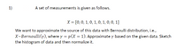 1)
A set of measurements is given as follows.
X = [0, 0, 1, 0, 1, 0, 1, 0, 0, 1]
We want to approximate the source of this data with Bernoulli distribution, i.e.,
X~Bernoulli(y), where y = p(X = 1). Approximate y based on the given data. Sketch
the histogram of data and then normalize it.
