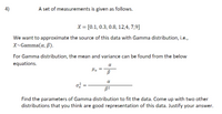 4)
A set of measurements is given as follows.
X = [0.1, 0.3, 0.8, 12,4, 7,9]
We want to approximate the source of this data with Gamma distribution, i.e.,
X~Gamma(a, B).
For Gamma distribution, the mean and variance can be found from the below
equations.
a
Hx
a
o =
Find the parameters of Gamma distribution to fit the data. Come up with two other
distributions that you think are good representation of this data. Justify your answer.
