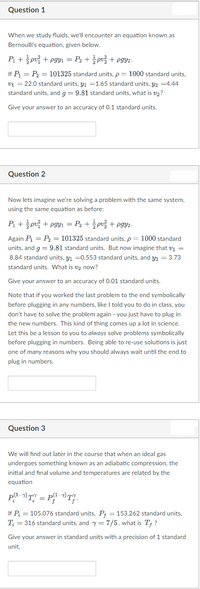 Question 1
When we study fluids, we'll encounter an equation known as
Bernoulli's equation, given below.
P + pv + pgYı = P2 + pv + pgy2-
If P = P2 = 101325 standard units, p = 1000 standard units,
v1 = 22.0 standard units, Y1 =1.65 standard units, 42 =4.44
standard units, and g = 9.81 standard units, what is v2?
Give your answer to an accuracy of 0.1 standard units,
Question 2
Now lets imagine we're solving a problem with the same system,
using the same equation as before:
P+ pui + pgyi = Pz + 슬pu을 + pgy.-
Again P = P2 = 101325 standard units, p = 1000 standard
units, and g = 9.81 standard units. But now imagine that v1 =
8.84 standard units, y1 =0.553 standard units, and y2 = 3.73
standard units. What is v2 now?
Give your answer to an accuracy of 0.01 standard units.
Note that if you worked the last problem to the end symbolically
before plugging in any numbers, like I told you to do in class, you
don't have to solve the problem again - you just have to plug in
the new numbers. This kind of thing comes up a lot in science.
Let this be a lesson to you to always solve problems symbolically
before plugging in numbers. Being able to re-use solutions is just
one of many reasons why you should always wait until the end to
plug in numbers.
Question 3
We will find out later in the course that when an ideal gas
undergoes something known as an adiabatic compression, the
initial and final volume and temperatures are related by the
equation
-
If P = 105,076 standard units, P; = 153,262 standard units,
T; = 316 standard units, and y = 7/5, what is T† ?
Give your answer in standard units with a precision of 1 standard
unit.
