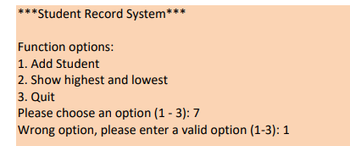 ***Student Record System***
Function options:
1. Add Student
2. Show highest and lowest
3. Quit
Please choose an option (1-3): 7
Wrong option, please enter a valid option (1-3): 1