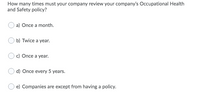 How many times must your company review your company's Occupational Health
and Safety policy?
a) Once a month.
b) Twice a year.
c) Once a year.
d) Once every 5 years.
e) Companies are except from having a policy.
