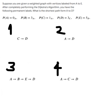 Suppose you are given a weighted graph with vertices labeled from A to E.
After completely performing the Dijkstra's Algorithm, you have the
following permanent labels. What is the shortest path form A to D?
P(A) = 04, P(B) = 34, P(C) = l4, P(D) = 3c,
P(E) = 5p.
%3D
%3D
1
2
C → D
A → D
4
A → B → E → D
А — С— D
