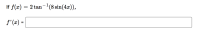 ### Problem Statement

Given the function \( f(x) = 2 \tan^{-1}(8 \sin(4x)) \), determine the derivative \( f'(x) \).

### Task

Find the derivative of \( f(x) \) with respect to \( x \).

### Solution

To solve this problem, you will need to use the chain rule for differentiation, as well as the derivative of the inverse tangent function, \( \tan^{-1}(x) \).

### Derivative of \( f(x) \)

Given:
\[ f(x) = 2 \tan^{-1}(8 \sin(4x)) \]

We need to find \( f'(x) \).

1. Let \( u = 8 \sin(4x) \). Then \( f(x) = 2 \tan^{-1}(u) \).
2. The derivative of \( \tan^{-1}(u) \) with respect to \( u \) is:
   \[ \frac{d}{du} \left( \tan^{-1}(u) \right) = \frac{1}{1 + u^2} \]

3. Using the chain rule, the derivative of \( f(x) \) with respect to \( x \) is:
   \[ f'(x) = 2 \cdot \frac{1}{1 + u^2} \cdot \frac{du}{dx} \]

4. Next, find \( \frac{du}{dx} \) where \( u = 8 \sin(4x) \):
   \[ u = 8 \sin(4x) \]
   \[ \frac{du}{dx} = 8 \cdot \cos(4x) \cdot 4 = 32 \cos(4x) \]

5. Substituting back, we get:
   \[ f'(x) = 2 \cdot \frac{1}{1 + (8 \sin(4x))^2} \cdot 32 \cos(4x) \]

6. Simplify the expression:
   \[ f'(x) = \frac{64 \cos(4x)}{1 + 64 \sin^2(4x)} \]

Therefore, the derivative of the function \( f(x) \) is:
\[ f'(x) = \frac{64 \cos