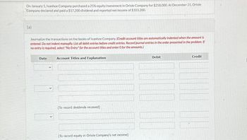 On January 1, Ivanhoe Company purchased a 25% equity investment in Oriole Company for $258,000. At December 31, Oriole
Company declared and paid a $17,200 dividend and reported net income of $103,200.
(a)
Journalize the transactions on the books of Ivanhoe Company. (Credit account titles are automatically indented when the amount is
entered. Do not indent manually. List all debit entries before credit entries. Record journal entries in the order presented in the problem. If
no entry is required, select "No Entry" for the account titles and enter O for the amounts.)
Date
Account Titles and Explanation
(To record dividends received)
(To record equity in Oriole Company's net income)
Debit
Credit