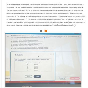 All techniques Rieger International is evaluating the feasibility of investing $87,000 in a piece of equipment that has a
5-year life. The firm has estimated the cash inflows associated with the proposal as shown in the following table:
The firm has a cost of capital of 8%. a. Calculate the payback period for the proposed investment. b. Calculate the
discounted payback period for the proposed investment. c. Calculate the net present value (NPV) for the proposed
investment. d. Calculate the probability index for the proposed investment. e. Calculate the internal rate of return (IRR)
for the proposed investment. f. Calculate the modified internal rate of return (MIRR) for the proposed investment. g.
Evaluate the acceptability of the proposed investment using NPV, IRR, and MIRR. Data table (Click on the icon here in
order to copy the contents of the data table below into a spreadsheet.) \table [Year(), Cash inflows (CF)
不
c
All techniques Rieger International is evaluating the feasibility of investing $87,000 in a piece of equipment that has a 5-year life. The firm has estimated the
cash inflows associated with the proposal as shown in the following table: The firm has a cost of capital of 8%.
a. Calculate the payback period for the proposed investment.
b. Calculate the discounted payback period for the proposed investment.
c. Calculate the net present value (NPV) for the proposed investment.
d. Calculate the probability index for the proposed investment.
e. Calculate the internal rate of return (IRR) for the proposed investment.
f. Calculate the modified internal rate of return (MIRR) for the proposed investment.
g. Evaluate the acceptability of the proposed investment using NPV, IRR, and MIRR
Data table
(Click on the icon here in order to copy the contents of the data table below
into a spreadsheet)
Year (f)
Cash inflows (CF)
1
$25,000
2
$25,000
3
$30,000
4
$25,000
5
$20,000
- X
Print
Done
Clear all
Check answer
ew an ex
MacBook Air