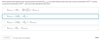 Which equation best represents the measured electric potential (Emeasure) of a redox titration system that uses a known concentration of Ce+ to titrate
an unknown concentration of Fe²+, and is at its half-equivalence point (e) ?
Ve
Emeasure = (¹+
Ce4+
・In [Ce³+]
[Ce4+])- Ere ference
Emeasure = (²+ + E Ce4+)
(E
Fe³+
Emeasure
RT
nF
Emeasure = (Ee3+ + Ee4+) - Ereference
2
Submit
E - Ereference
Fe³+
You have used 0 of 2 attempts
Save