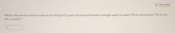 See Hint
What is the pH of a solution made by dissolving 8.51 grams of calcium fluoride in enough water to make 270 mL of solution? The K₂ for
HF is 6.8x10-4.