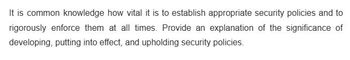 It is common knowledge how vital it is to establish appropriate security policies and to
rigorously enforce them at all times. Provide an explanation of the significance of
developing, putting into effect, and upholding security policies.