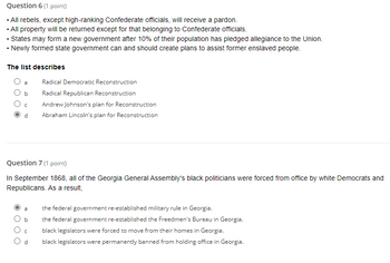 Question 6 (1 point)
• All rebels, except high-ranking Confederate officials, will receive a pardon.
• All property will be returned except for that belonging to Confederate officials.
• States may form a new government after 10% of their population has pledged allegiance to the Union.
• Newly formed state government can and should create plans to assist former enslaved people.
The list describes
a
b
O
C
d
Question 7 (1 point)
In September 1868, all of the Georgia General Assembly's black politicians were forced from office white Democrats and
Republicans. As a result,
Radical Democratic Reconstruction
Radical Republican Reconstruction
Andrew Johnson's plan for Reconstruction
Abraham Lincoln's plan for Reconstruction
a
the federal government re-established military rule in Georgia.
the federal government re-established the Freedmen's Bureau in Georgia.
black legislators were forced to move from their homes in Georgia.
b
с
d black legislators were permanently banned from holding office in Georgia.