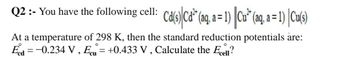 Q2 :- You have the following cell: Cd(s) Cd¹² (aq, a= 1) | Cu² (aq, a = 1) [Cu(s)
O
At a temperature of 298 K, then the standard reduction potentials are:
Ecd=-0.234 V, E = +0.433 V, Calculate the Ecell?