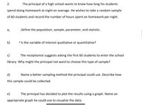 2.
The principal of a high school wants to know how long his students
spend doing homework at night on average. He wishes to take a random sample
of 60 students and record the number of hours spent on homework per night.
Define the population, sample, parameter, and statistic.
b)
' Is the variable of interest qualitative or quantitative?
c)
The receptionist suggests asking the first 60 students to enter the school
library. Why might the principal not want to choose this type of sample?
d)
Name a better sampling method the principal could use. Describe how
this sample could be collected.
e)
The principal has decided to plot the results using a graph. Name an
appropriate graph he could use to visualize the data.
