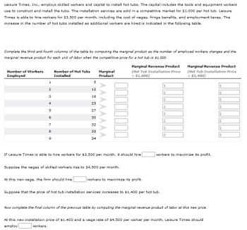 Leisure Times, Inc., employs skilled workers and capital to install hot tubs. The capital includes the tools and equipment workers
use to construct and install the tubs. The installation services are sold in a competitive market for $1,000 per hot tub. Leisure
Times is able to hire workers for $3,500 per month, including the cost of wages, fringe benefits, and employment taxes. The
increase in the number of hot tubs installed as additional workers are hired is indicated in the following table.
Complete the third and fourth columns of the table by computing the marginal product as the number of employed workers changes and the
marginal revenue product for each unit of labor when the competitive price for a hot tub is $1,000.
Number of Workers
Employed
1
2
3
4
10
5
6
7
8
9
Number of Hot Tubs
Installed
5
12
At this new wage, the firm should hire
18
23
27
30
32
33
34
Marginal
Product
If Leisure Times is able to hire workers for $3,500 per month, it should hire
Suppose the wages of skilled workers rise to $4,500 per month.
Marginal Revenue Product
(Hot Tub Installation Price
= $1,000)
workers to maximize its profit.
$
$
$
$
$
$
$
Suppose that the price of hot tub installation services increases to $1,400 per hot tub.
Marginal Revenue Product
(Hot Tub Installation Price
= $1,400)
workers to maximize its profit.
Now complete the final column of the previous table by comput the marginal revenue product of labor at this new price.
At this new installation price of $1,400 and a wage rate of $4,500 per worker per month, Leisure Times should
employ
workers.
$
00000⁰