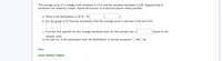 The average price of a college math textbook is $153 and the standard deviation is $29. Suppose that 8
textbooks are randomly chosen. Round all answers to 4 decimal places where possible.
a. What is the distribution of ? I - N(
b. For the group of 8, find the probability that the average price is between $138 and $147.
c. Find the first quartile for the average textbook price for this sample size. $
(round to the
nearest cent)
d. For part b), is the assumption that the distribution is normal necessary? O YesO No
Hint:
Some Helpful Videos:
