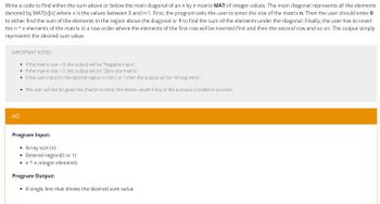 Write a code to find either the sum above or below the main diagonal of an n by n matrix MAT of integer values. The main diagonal represents all the elements
denoted by MAT[x][x] where x is the values between 0 and n-1. First, the program asks the user to enter the size of the matrix n. Then the user should enter 0
to either find the sum of the elements in the region above the diagonal or 1 to find the sum of the elements under the diagonal. Finally, the user has to insert
the n*n elements of the matrix in a row order where the elements of the first row will be inserted first and then the second row and so on. The output simply
represents the desired sum value.
IMPORTANT NOTES:
• If the matrix size <0, the output will be "Negative input".
• If the matrix size = 0, the output will be "Zero size matrix".
• If the user input for the desired region is not 0 or 1 then the output will be "Wrong entry".
• The user will not be given the chance to enter the matrix values if any of the previous conditions occured.
I/O
Program Input:
• Array size (n)
• Desired region(0 or 1)
●
n*n integer elements
Program Output:
• A single line that shows the desired sum value