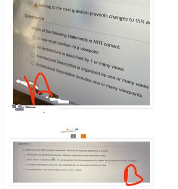 Moving to the next question prevents changes to this a
Question 4
Which of the following statements is NOT correct:
OA view must conform to a viewpoint
O An Architecture is described by 1 or many views
O Architectural Description is organized by one or many views
Architectural Description includes one or many viewpoints
estion
w
C
Question 1
In reference to the IEEE standard framework. Which of the following statements is correct?
O Viewpoints are developed using the methods established by their associated model
O Each view is "a representation of a whole system from the perspective of a related set of concerns of senior managers
O Amodel is developed using the rules established by its associated architectural view
O An architectural view may consist of one or more models